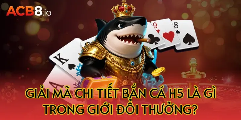 Giải Mã Chi Tiết Bắn Cá H5 Là Gì Trong Giới Đổi Thưởng?